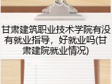 甘肃建筑职业技术学院有没有就业指导，好就业吗(甘肃建院就业情况)