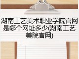 湖南工艺美术职业学院官网是哪个网址多少(湖南工艺美院官网)