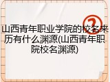 山西青年职业学院的校名来历有什么渊源(山西青年职院校名渊源)