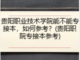 贵阳职业技术学院能不能专接本，如何参考？(贵阳职院专接本参考)