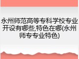 永州师范高等专科学校专业开设有哪些,特色在哪(永州师专专业特色)