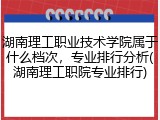 湖南理工职业技术学院属于什么档次，专业排行分析(湖南理工职院专业排行)