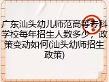广东汕头幼儿师范高等专科学校每年招生人数多少，政策变动如何(汕头幼师招生政策)
