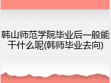 韩山师范学院毕业后一般能干什么呢(韩师毕业去向)