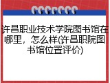 许昌职业技术学院图书馆在哪里，怎么样(许昌职院图书馆位置评价)