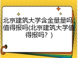 北京建筑大学含金量量吗，值得报吗(北京建筑大学值得报吗？)