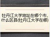 牡丹江大学地址在哪个市，什么区县(牡丹江大学在哪)