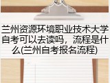 兰州资源环境职业技术大学自考可以去读吗，流程是什么(兰州自考报名流程)