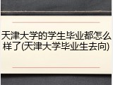 天津大学的学生毕业都怎么样了(天津大学毕业生去向)