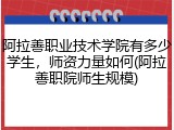 阿拉善职业技术学院有多少学生，师资力量如何(阿拉善职院师生规模)