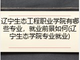 辽宁生态工程职业学院有哪些专业，就业前景如何(辽宁生态学院专业就业)