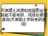 天津国土资源和房屋职业学院能不能考研，成绩在哪里查询(天津国土学院考研查询)