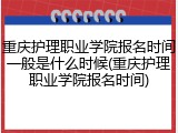 重庆护理职业学院报名时间一般是什么时候(重庆护理职业学院报名时间)