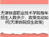 天津铁道职业技术学院每年招生人数多少，政策变动如何(天津铁院招生政策)