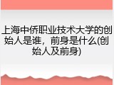 上海中侨职业技术大学的创始人是谁，前身是什么(创始人及前身)