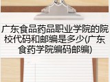 广东食品药品职业学院的院校代码和邮编是多少(广东食药学院编码邮编)