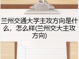 兰州交通大学主攻方向是什么，怎么样(兰州交大主攻方向)
