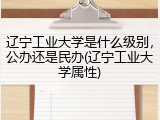 辽宁工业大学是什么级别，公办还是民办(辽宁工业大学属性)