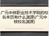 广元中核职业技术学院的校名来历有什么渊源(广元中核校名渊源)
