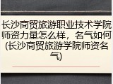 长沙商贸旅游职业技术学院师资力量怎么样，名气如何(长沙商贸旅游学院师资名气)