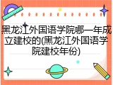 黑龙江外国语学院哪一年成立建校的(黑龙江外国语学院建校年份)