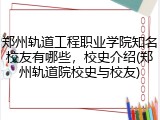 郑州轨道工程职业学院知名校友有哪些，校史介绍(郑州轨道院校史与校友)