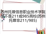 苏州托普信息职业技术学院是不是211或985高校(苏州托普非211/985)