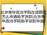 北京青年政治学院在读期间怎么申请助学贷款(北京青年政治学院助学贷款申请)