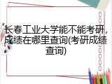 长春工业大学能不能考研，成绩在哪里查询(考研成绩查询)