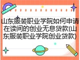 山东服装职业学院如何申请在读间的创业无息贷款(山东服装职业学院创业贷款)