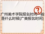 广州美术学院报名时间一般是什么时候(广美报名时间)