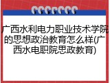 广西水利电力职业技术学院的思想政治教育怎么样(广西水电职院思政教育)