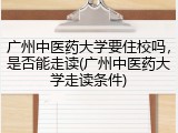 广州中医药大学要住校吗，是否能走读(广州中医药大学走读条件)