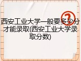 西安工业大学一般要多少分才能录取(西安工业大学录取分数)