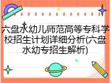 六盘水幼儿师范高等专科学校招生计划详细分析(六盘水幼专招生解析)