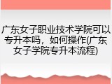 广东女子职业技术学院可以专升本吗，如何操作(广东女子学院专升本流程)