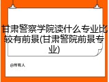 甘肃警察学院读什么专业比较有前景(甘肃警院前景专业)