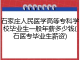 石家庄人民医学高等专科学校毕业生一般年薪多少钱(石医专毕业生薪资)