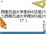 西南石油大学是985还是211(西南石油大学属985或211？)