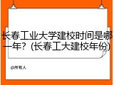 长春工业大学建校时间是哪一年？(长春工大建校年份)