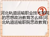 河北轨道运输职业技术学院的思想政治教育怎么样(河北轨道运输职院思政教育)