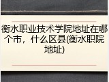 衡水职业技术学院地址在哪个市，什么区县(衡水职院地址)
