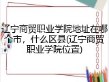 辽宁商贸职业学院地址在哪个市，什么区县(辽宁商贸职业学院位置)