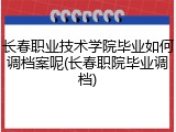 长春职业技术学院毕业如何调档案呢(长春职院毕业调档)