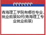 青海理工学院有哪些专业，就业前景如何(青海理工专业就业前景)