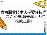 青海职业技术大学要住校吗，是否能走读(青海职大住校或走读)