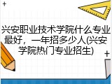兴安职业技术学院什么专业最好，一年招多少人(兴安学院热门专业招生)