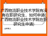 广西物流职业技术学院有没有在职研究生，如何申请(广西物流职业技术学院在职研究生申请)