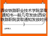 西安铁路职业技术学院录取通知书一般几号发放(西安铁路职院录取通知发放时间)