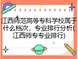 江西师范高等专科学校属于什么档次，专业排行分析(江西师专专业排行)